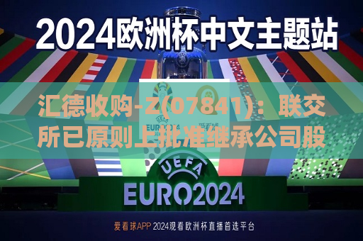 汇德收购-Z(07841)：联交所已原则上批准继承公司股份及继承公司特殊目的收购公司权证在联交所主板上市  第1张