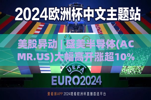 美股异动 | 盛美半导体(ACMR.US)大幅高开涨超10% 今日港股半导体板块涨幅一度突破50%