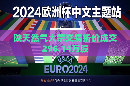 陕天然气大宗交易折价成交296.14万股  第1张