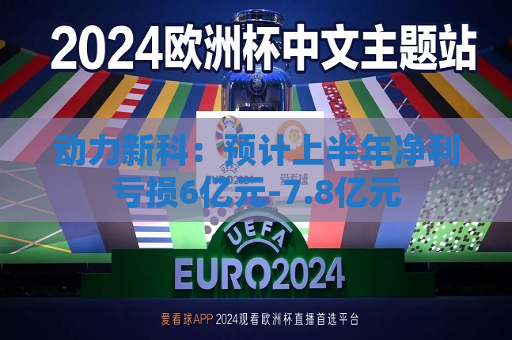 动力新科：预计上半年净利亏损6亿元-7.8亿元  第1张