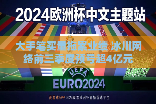 大手笔买量拖累业绩 冰川 *** 前三季度预亏超4亿元  第1张