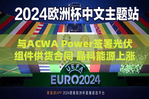 与ACWA Power签署光伏组件供货合同 晶科能源上涨近3%