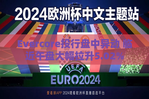 Evercore投行盘中异动 临近午盘大幅拉升5.02%