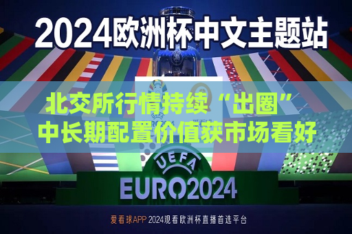北交所行情持续“出圈” 中长期配置价值获市场看好  第1张