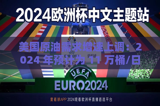 美国原油需求增速上调：2024 年预计为 11 万桶/日，2025 年为 29 万桶/日