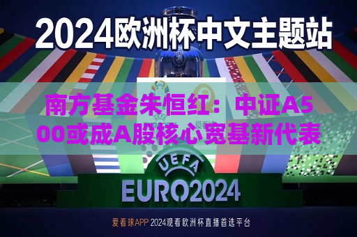 南方基金朱恒红：中证A500或成A股核心宽基新代表  第1张