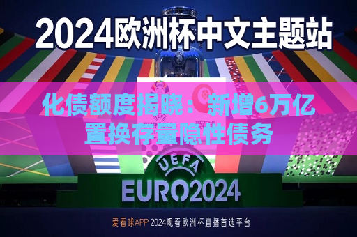 化债额度揭晓：新增6万亿置换存量隐性债务  第1张