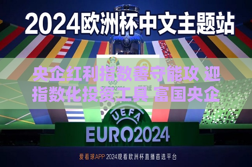 央企红利指数善守能攻 迎指数化投资工具 富国央企红利ETF将于11日提前结募