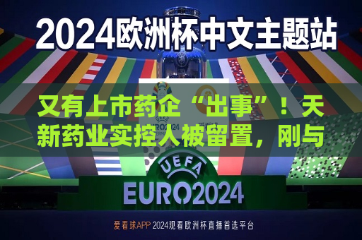 又有上市药企“出事”！天新药业实控人被留置，刚与女儿齐登富豪榜  第1张