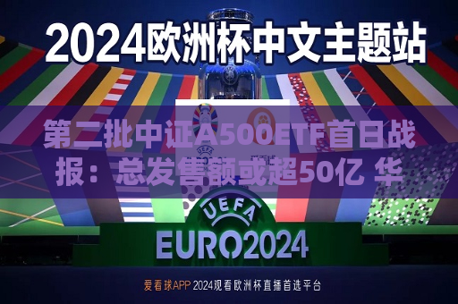 第二批中证A500ETF首日战报：总发售额或超50亿 华夏中证A500ETF已结束募集