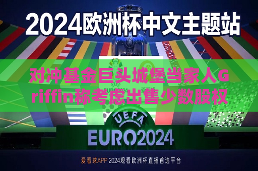 对冲基金巨头城堡当家人Griffin称考虑出售少数股权，否认城堡证券近期上市