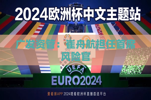 广发资管：崔舟航担任首席风险官  第1张