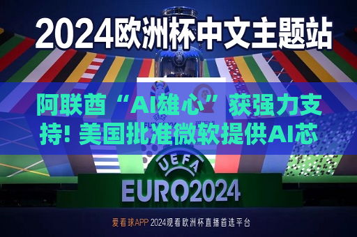 阿联酋“AI雄心”获强力支持! 美国批准微软提供AI芯片