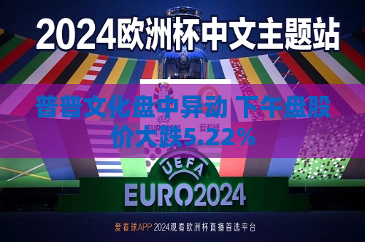 普普文化盘中异动 下午盘股价大跌5.22%  第1张