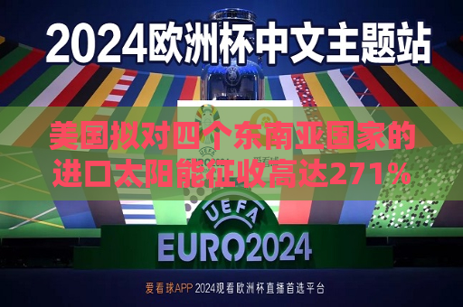 美国拟对四个东南亚国家的进口太阳能征收高达271%的关税  第1张