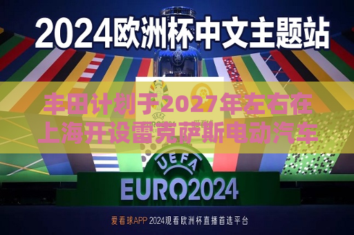 丰田计划于2027年左右在上海开设雷克萨斯电动汽车工厂  第1张