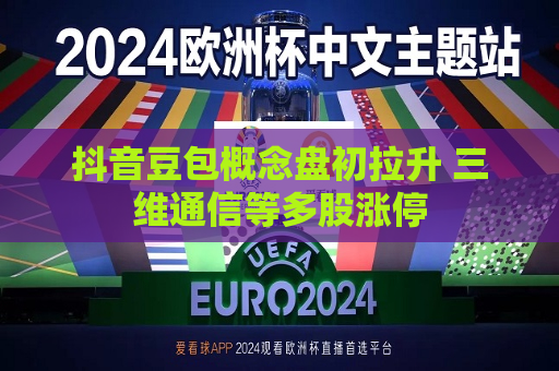抖音豆包概念盘初拉升 三维通信等多股涨停