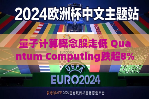 量子计算概念股走低 Quantum Computing跌超8%