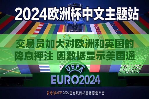 交易员加大对欧洲和英国的降息押注 因数据显示美国通胀降温