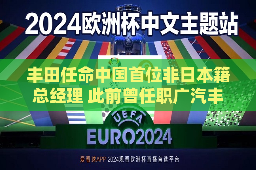 丰田任命中国首位非日本籍总经理 此前曾任职广汽丰田和雷克萨斯