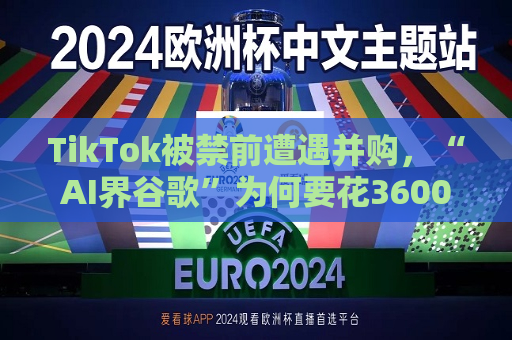 TikTok被禁前遭遇并购，“AI界谷歌”为何要花3600亿买它？
