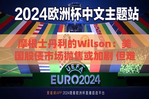摩根士丹利的Wilson：美国股债市场抛售或加剧 但难达2022年的深度  第1张