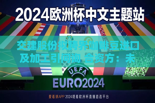 交建股份拟跨界咖啡豆进口及加工引问询 合资方：未来业务不包括咖啡店  第1张