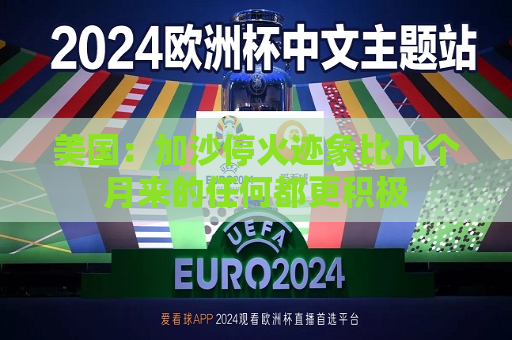 美国：加沙停火迹象比几个月来的任何都更积极