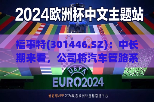 福事特(301446.SZ)：中长期来看，公司将汽车管路系统等作为未来发展的突破口