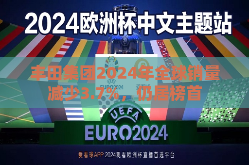 丰田集团2024年全球销量减少3.7%，仍居榜首