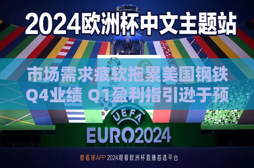 市场需求疲软拖累美国钢铁Q4业绩 Q1盈利指引逊于预期  第1张
