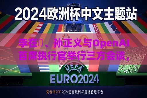 李在镕、孙正义与OpenAI首席执行官举行三方会谈，讨论AI合作