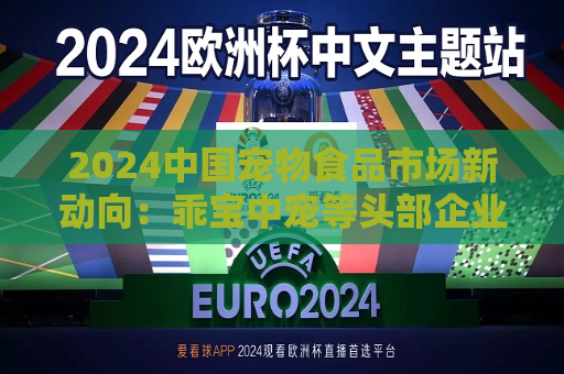 2024中国宠物食品市场新动向：乖宝中宠等头部企业带动国产品牌势力显著增强 市场竞争格局加速重构  第1张