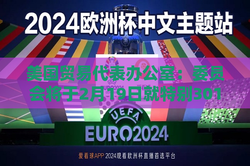 美国贸易代表办公室：委员会将于2月19日就特别301审查举行听证会