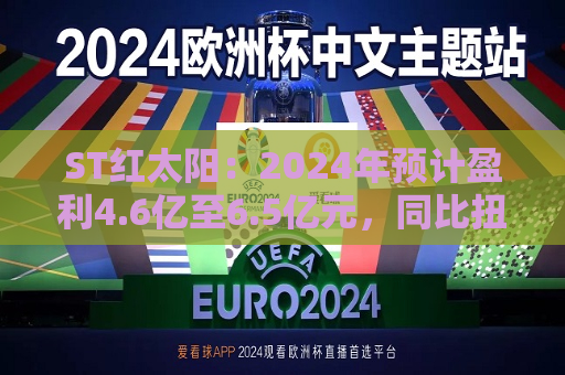 ST红太阳：2024年预计盈利4.6亿至6.5亿元，同比扭亏为盈