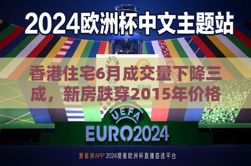 香港住宅6月成交量下降三成，新房跌穿2015年价格  第1张