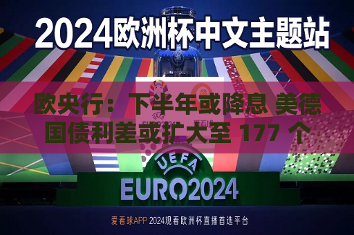 欧央行：下半年或降息 美德国债利差或扩大至 177 个基点