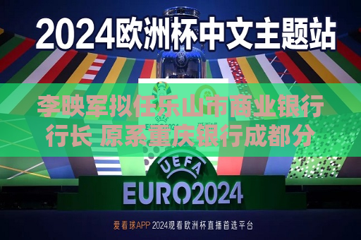 李映军拟任乐山市商业银行行长 原系重庆银行成都分行行长