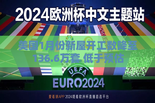 美国1月份新屋开工数降至136.6万套 低于预估
