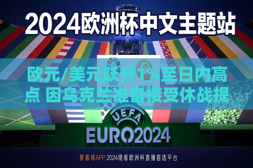 欧元/美元跃升1%至日内高点 因乌克兰准备接受休战提议  第1张