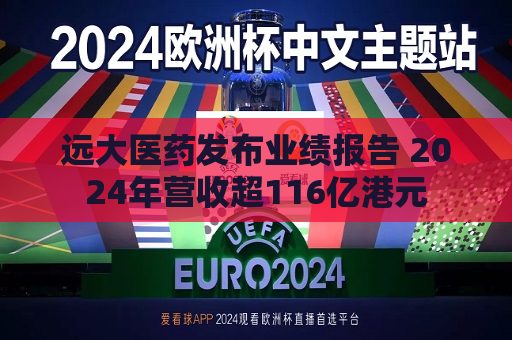 远大医药发布业绩报告 2024年营收超116亿港元  第1张