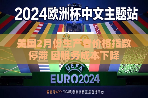 美国2月份生产者价格指数停滞 因服务成本下降  第1张