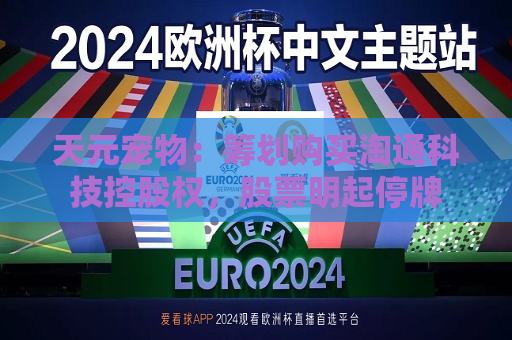 天元宠物：筹划购买淘通科技控股权，股票明起停牌  第1张