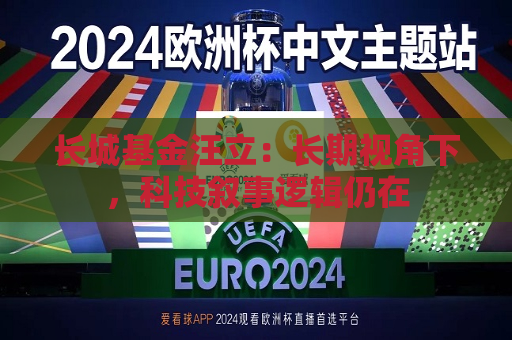 长城基金汪立：长期视角下，科技叙事逻辑仍在  第1张