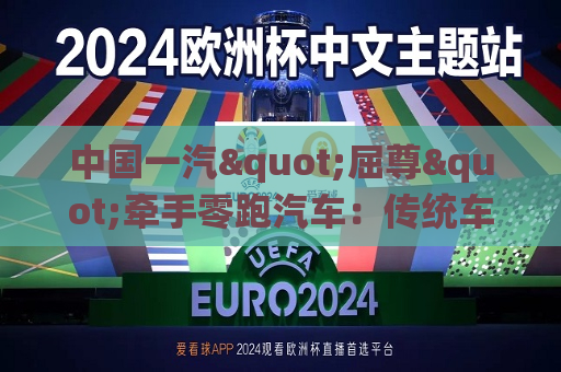 中国一汽"屈尊"牵手零跑汽车：传统车企巨头新能源时代掉队后的转型焦虑