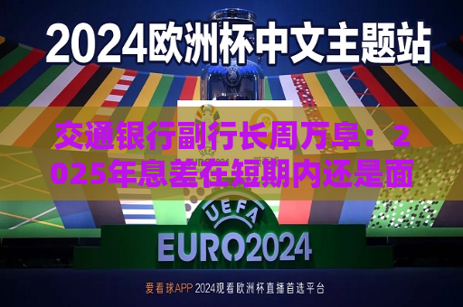 交通银行副行长周万阜：2025年息差在短期内还是面临一定下行压力 但比前两年要好一些  第1张