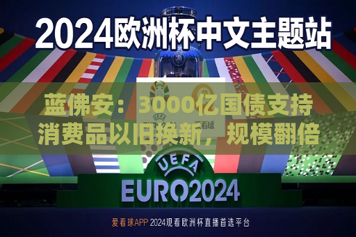 蓝佛安：3000亿国债支持消费品以旧换新，规模翻倍  第1张
