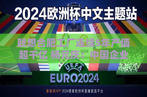 联想合肥工厂连续5年产值超千亿 杨元庆：中国企业“走出去”要扎根“中国制造”这个大本营  第1张