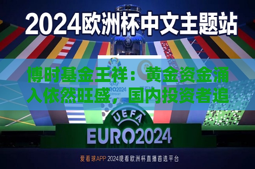 博时基金王祥：黄金资金涌入依然旺盛，国内投资者追高意愿减弱  第1张