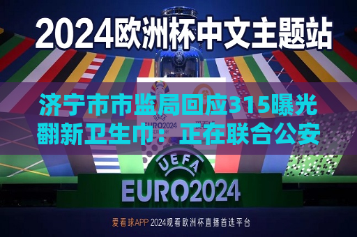 济宁市市监局回应315曝光翻新卫生巾：正在联合公安采取行动  第1张